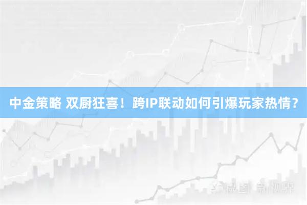 中金策略 双厨狂喜！跨IP联动如何引爆玩家热情？