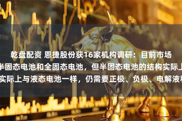 乾盘配资 恩捷股份获16家机构调研：目前市场普遍认为固态电池包括半固态电池和全固态电池，但半固态电池的结构实际上与液态电池一样，仍需要正极、负极、电解液和隔膜（附调研问答）