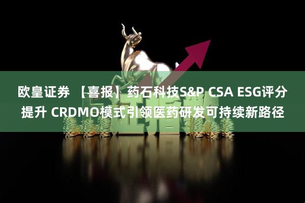 欧皇证券 【喜报】药石科技S&P CSA ESG评分提升 CRDMO模式引领医药研发可持续新路径