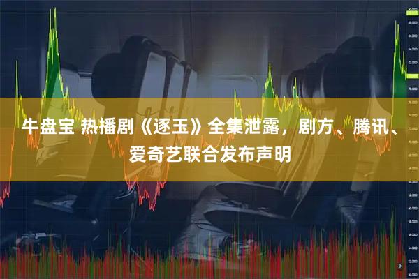 牛盘宝 热播剧《逐玉》全集泄露，剧方、腾讯、爱奇艺联合发布声明