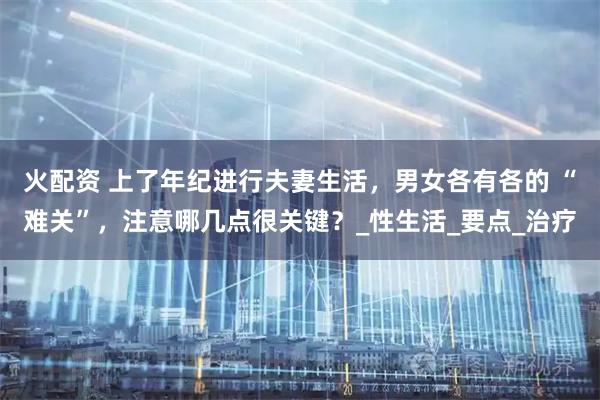 火配资 上了年纪进行夫妻生活，男女各有各的 “难关”，注意哪几点很关键？_性生活_要点_治疗
