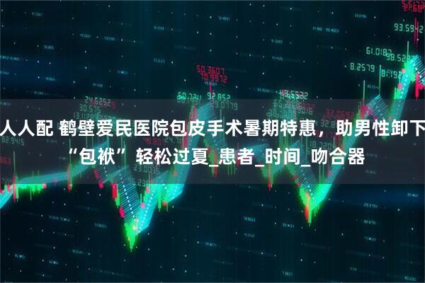 人人配 鹤壁爱民医院包皮手术暑期特惠，助男性卸下 “包袱” 轻松过夏_患者_时间_吻合器