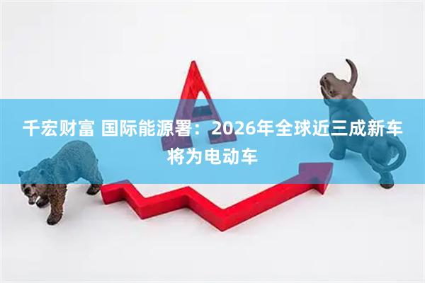 千宏财富 国际能源署：2026年全球近三成新车将为电动车