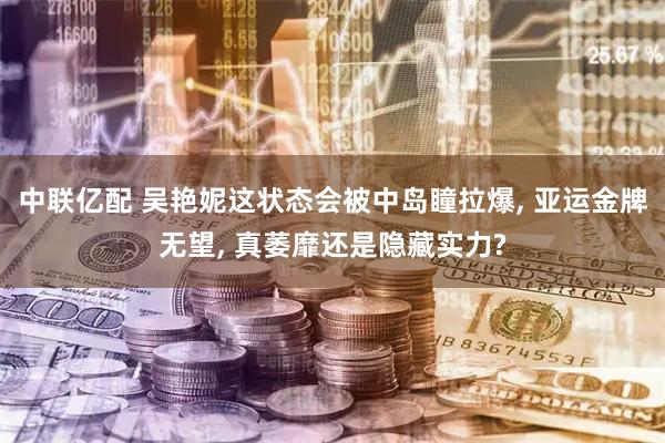中联亿配 吴艳妮这状态会被中岛瞳拉爆, 亚运金牌无望, 真萎靡还是隐藏实力?