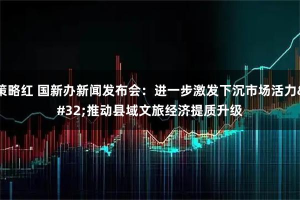 策略红 国新办新闻发布会：进一步激发下沉市场活力 推动县域文旅经济提质升级